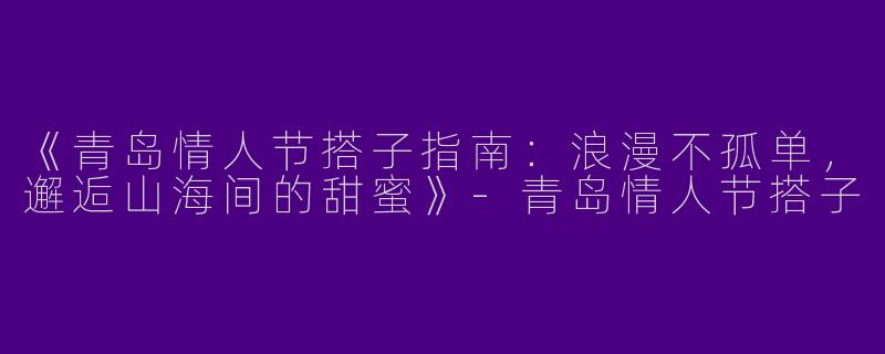 《青岛情人节搭子指南：浪漫不孤单，邂逅山海间的甜蜜》-青岛情人节搭子