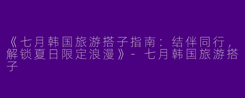 《七月韩国旅游搭子指南：结伴同行，解锁夏日限定浪漫》