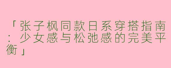 「张子枫同款日系穿搭指南：少女感与松弛感的完美平衡」