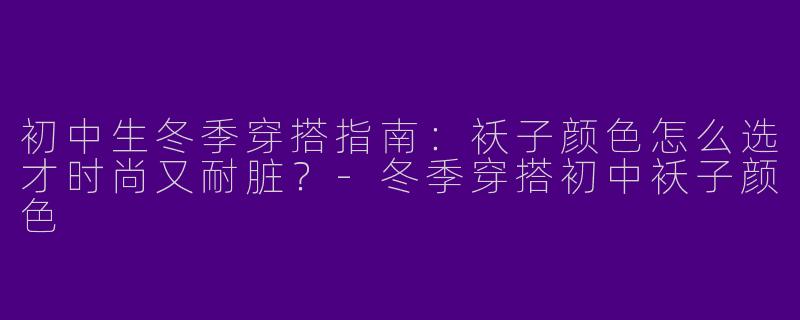 初中生冬季穿搭指南：袄子颜色怎么选才时尚又耐脏？-冬季穿搭初中袄子颜色