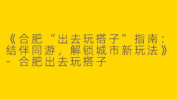 《合肥“出去玩搭子”指南：结伴同游，解锁城市新玩法》-合肥出去玩搭子