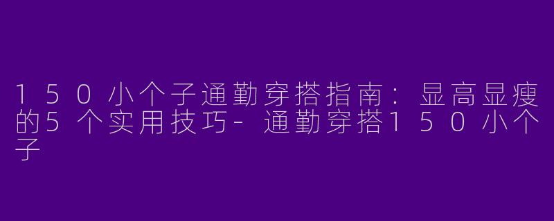 150小个子通勤穿搭指南：显高显瘦的5个实用技巧-通勤穿搭150小个子
