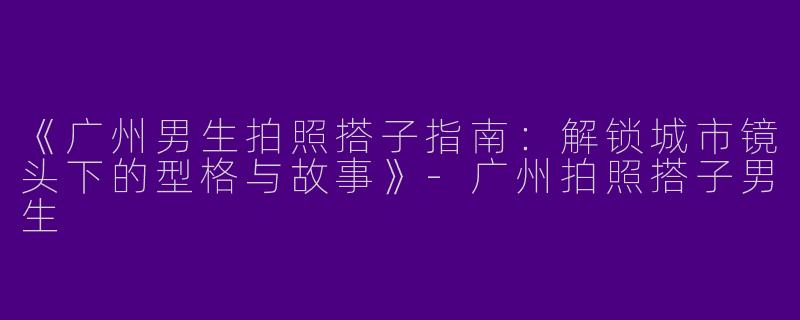 《广州男生拍照搭子指南：解锁城市镜头下的型格与故事》-广州拍照搭子男生
