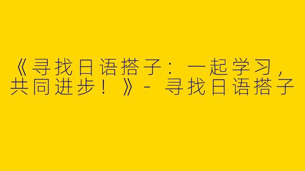 《寻找日语搭子：一起学习，共同进步！》-寻找日语搭子