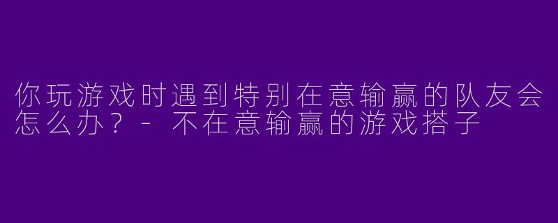 你玩游戏时遇到特别在意输赢的队友会怎么办？-不在意输赢的游戏搭子