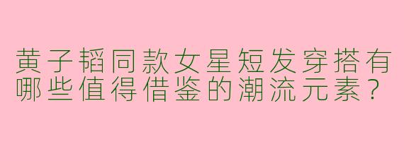 黄子韬同款女星短发穿搭有哪些值得借鉴的潮流元素？
