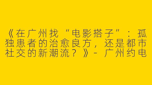 《在广州找“电影搭子”：孤独患者的治愈良方，还是都市社交的新潮流？》-广州约电影搭子