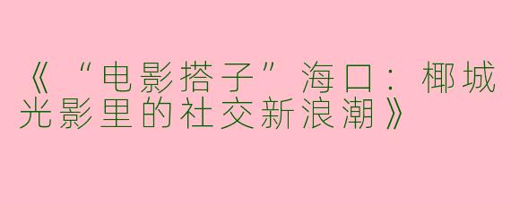 《“电影搭子”海口：椰城光影里的社交新浪潮》