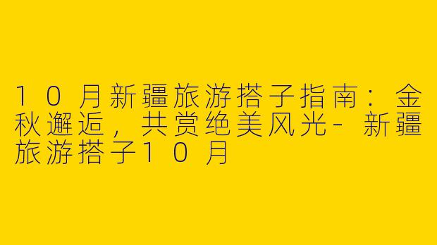 10月新疆旅游搭子指南：金秋邂逅，共赏绝美风光-新疆旅游搭子10月