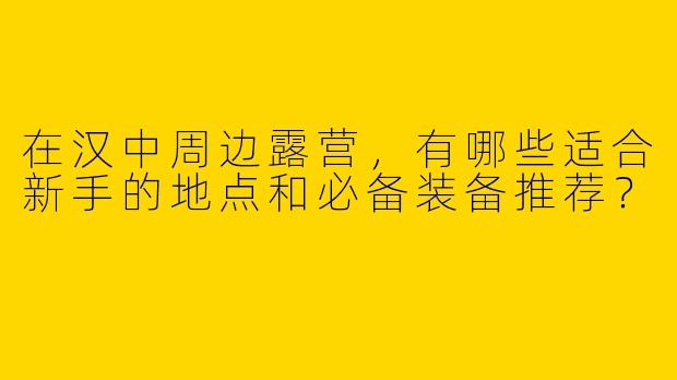 在汉中周边露营，有哪些适合新手的地点和必备装备推荐？