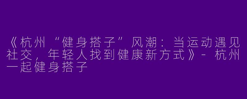 《杭州“健身搭子”风潮：当运动遇见社交，年轻人找到健康新方式》-杭州一起健身搭子