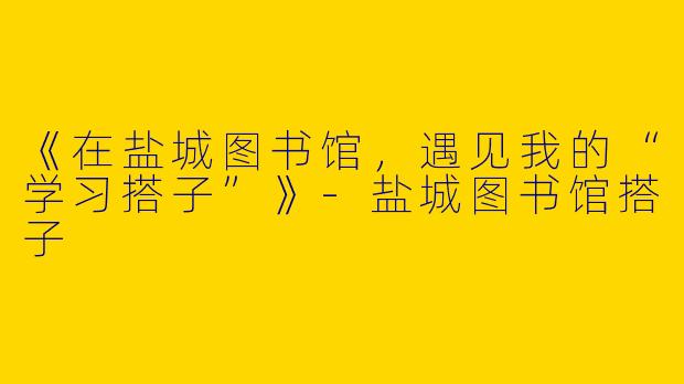 《在盐城图书馆，遇见我的“学习搭子”》-盐城图书馆搭子