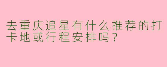 去重庆追星有什么推荐的打卡地或行程安排吗？