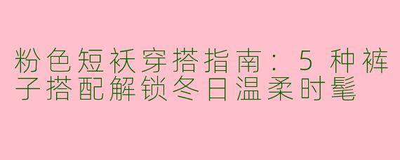 粉色短袄穿搭指南：5种裤子搭配解锁冬日温柔时髦