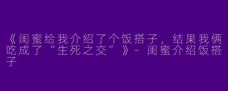 《闺蜜给我介绍了个饭搭子，结果我俩吃成了“生死之交”》-闺蜜介绍饭搭子