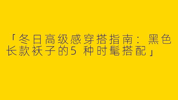 「冬日高级感穿搭指南：黑色长款袄子的5种时髦搭配」