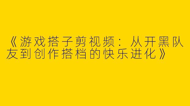 《游戏搭子剪视频：从开黑队友到创作搭档的快乐进化》