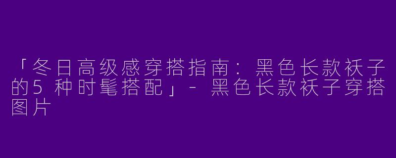 「冬日高级感穿搭指南：黑色长款袄子的5种时髦搭配」-黑色长款袄子穿搭图片