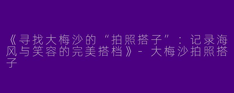 《寻找大梅沙的“拍照搭子”：记录海风与笑容的完美搭档》
