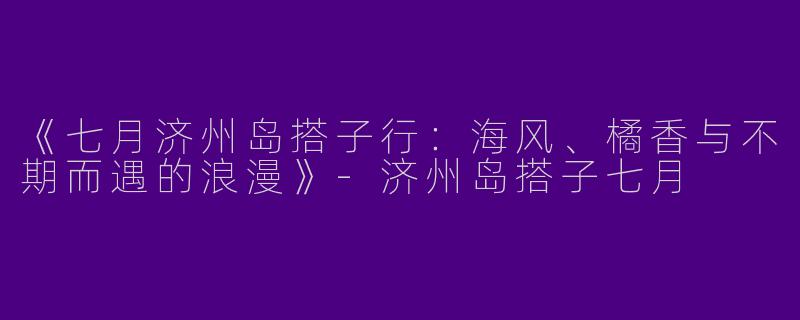 《七月济州岛搭子行：海风、橘香与不期而遇的浪漫》