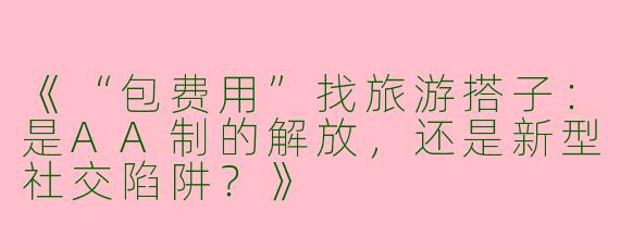 《“包费用”找旅游搭子：是AA制的解放，还是新型社交陷阱？》