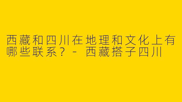 西藏和四川在地理和文化上有哪些联系？-西藏搭子四川