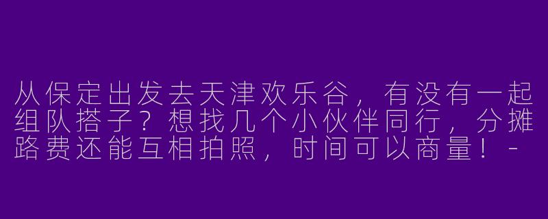 从保定出发去天津欢乐谷，有没有一起组队搭子？想找几个小伙伴同行，分摊路费还能互相拍照，时间可以商量！-保定去天津欢乐谷搭子