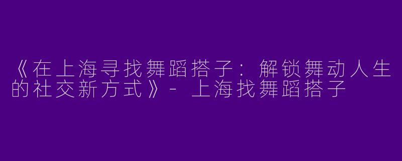 《在上海寻找舞蹈搭子：解锁舞动人生的社交新方式》-上海找舞蹈搭子