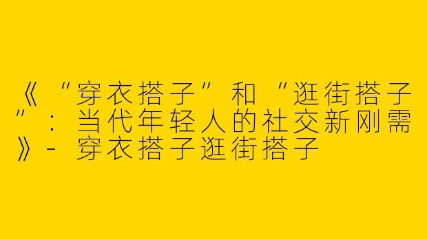《“穿衣搭子”和“逛街搭子”：当代年轻人的社交新刚需》-穿衣搭子逛街搭子