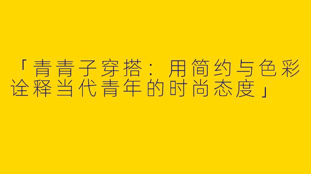 「青青子穿搭：用简约与色彩诠释当代青年的时尚态度」