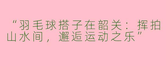 “羽毛球搭子在韶关：挥拍山水间，邂逅运动之乐”