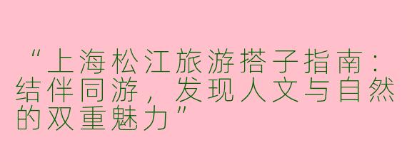 “上海松江旅游搭子指南：结伴同游，发现人文与自然的双重魅力”