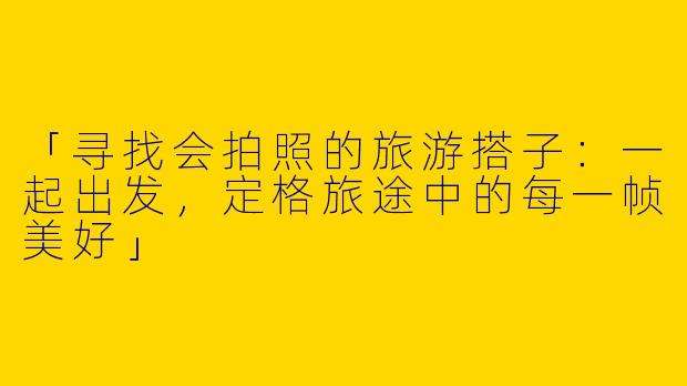 「寻找会拍照的旅游搭子：一起出发，定格旅途中的每一帧美好」