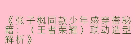 《张子枫同款少年感穿搭秘籍：〈王者荣耀〉联动造型解析》