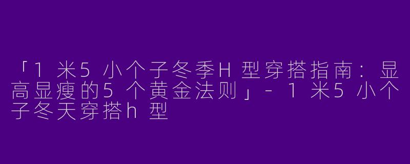 「1米5小个子冬季H型穿搭指南：显高显瘦的5个黄金法则」-1米5小个子冬天穿搭h型