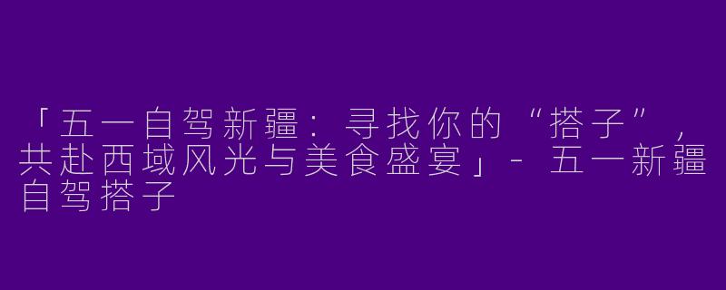 「五一自驾新疆：寻找你的“搭子”，共赴西域风光与美食盛宴」-五一新疆自驾搭子