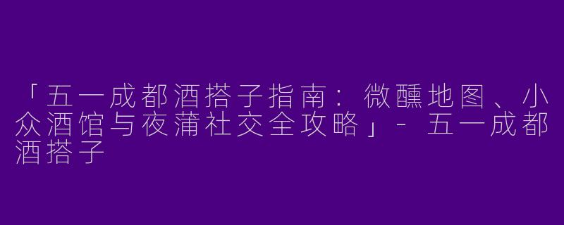 「五一成都酒搭子指南：微醺地图、小众酒馆与夜蒲社交全攻略」-五一成都酒搭子