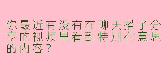 你最近有没有在聊天搭子分享的视频里看到特别有意思的内容？