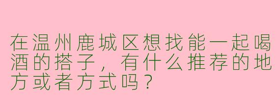 在温州鹿城区想找能一起喝酒的搭子，有什么推荐的地方或者方式吗？