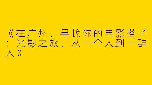 《在广州，寻找你的电影搭子：光影之旅，从一个人到一群人》