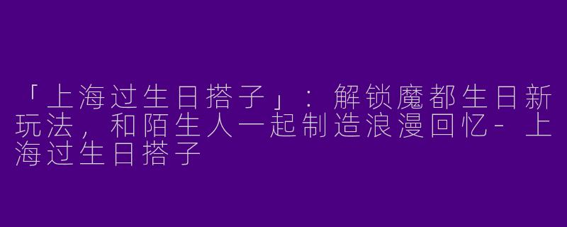 「上海过生日搭子」：解锁魔都生日新玩法，和陌生人一起制造浪漫回忆-上海过生日搭子