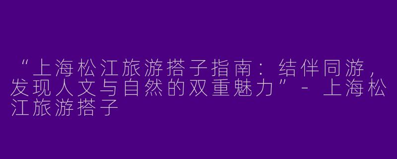 “上海松江旅游搭子指南：结伴同游，发现人文与自然的双重魅力”-上海松江旅游搭子