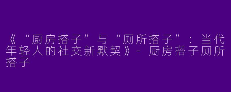 《“厨房搭子”与“厕所搭子”：当代年轻人的社交新默契》