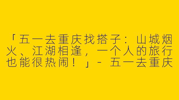 「五一去重庆找搭子：山城烟火、江湖相逢，一个人的旅行也能很热闹！」-五一去重庆找搭子