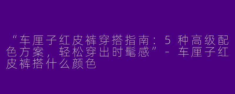 “车厘子红皮裤穿搭指南：5种高级配色方案，轻松穿出时髦感”-车厘子红皮裤搭什么颜色