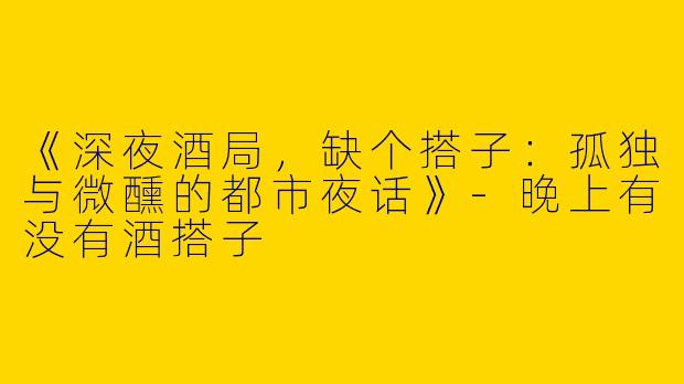 《深夜酒局，缺个搭子：孤独与微醺的都市夜话》-晚上有没有酒搭子