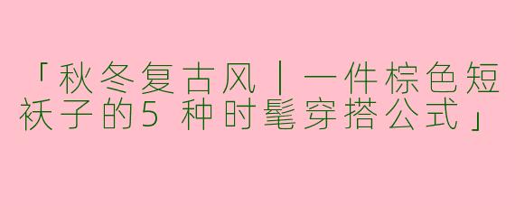 「秋冬复古风｜一件棕色短袄子的5种时髦穿搭公式」