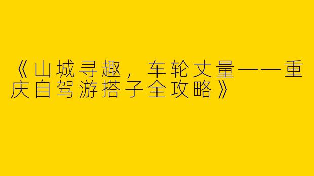 《山城寻趣，车轮丈量——重庆自驾游搭子全攻略》