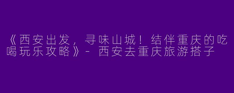 《西安出发，寻味山城！结伴重庆的吃喝玩乐攻略》-西安去重庆旅游搭子