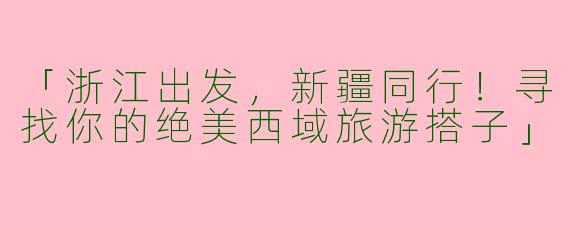 「浙江出发，新疆同行！寻找你的绝美西域旅游搭子」